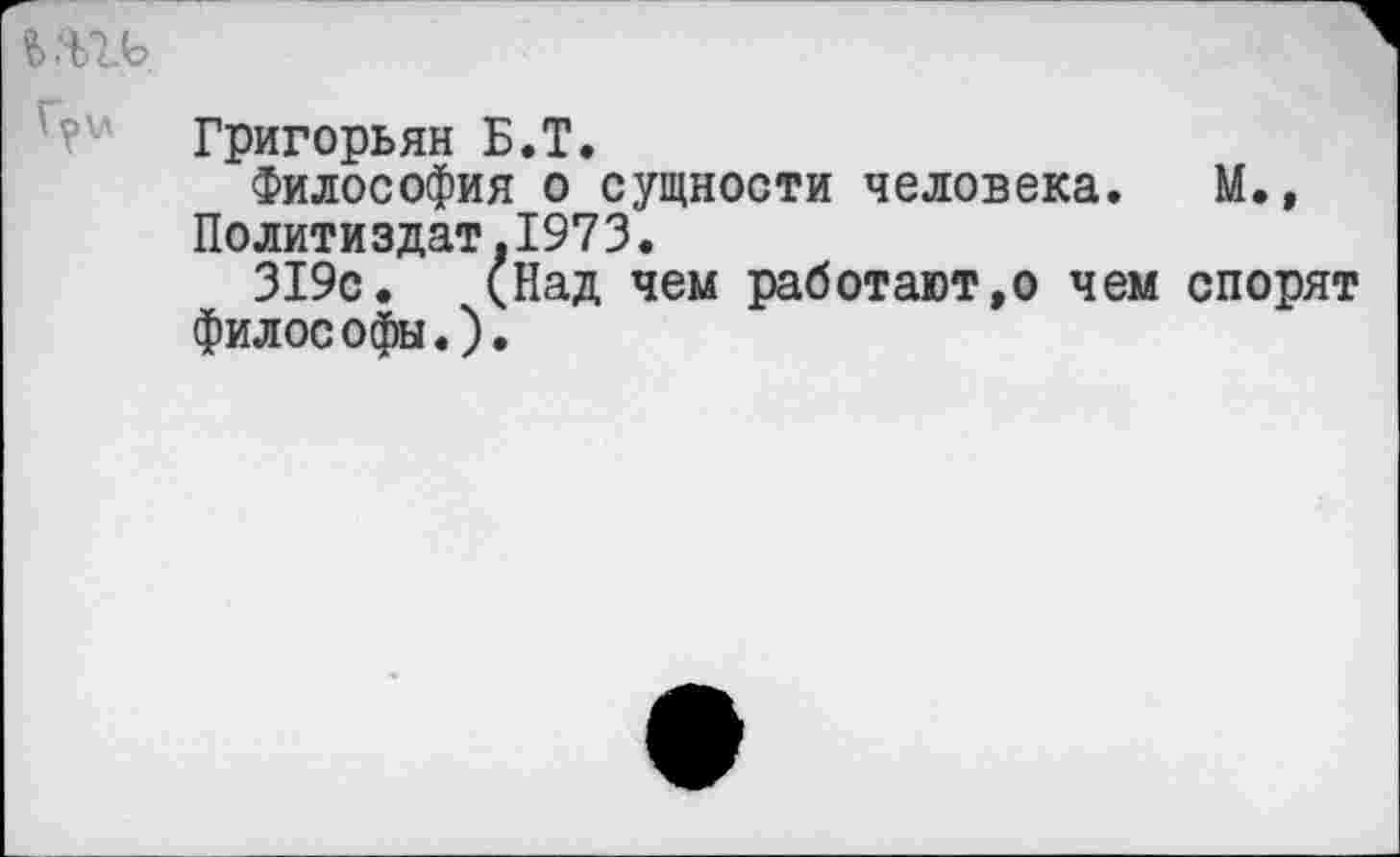 ﻿Григорьян Б.Т.
Философия о сущности человека. М.» Политиздат.1973.
319с. (Над чем работают,о чем спорят философы.).